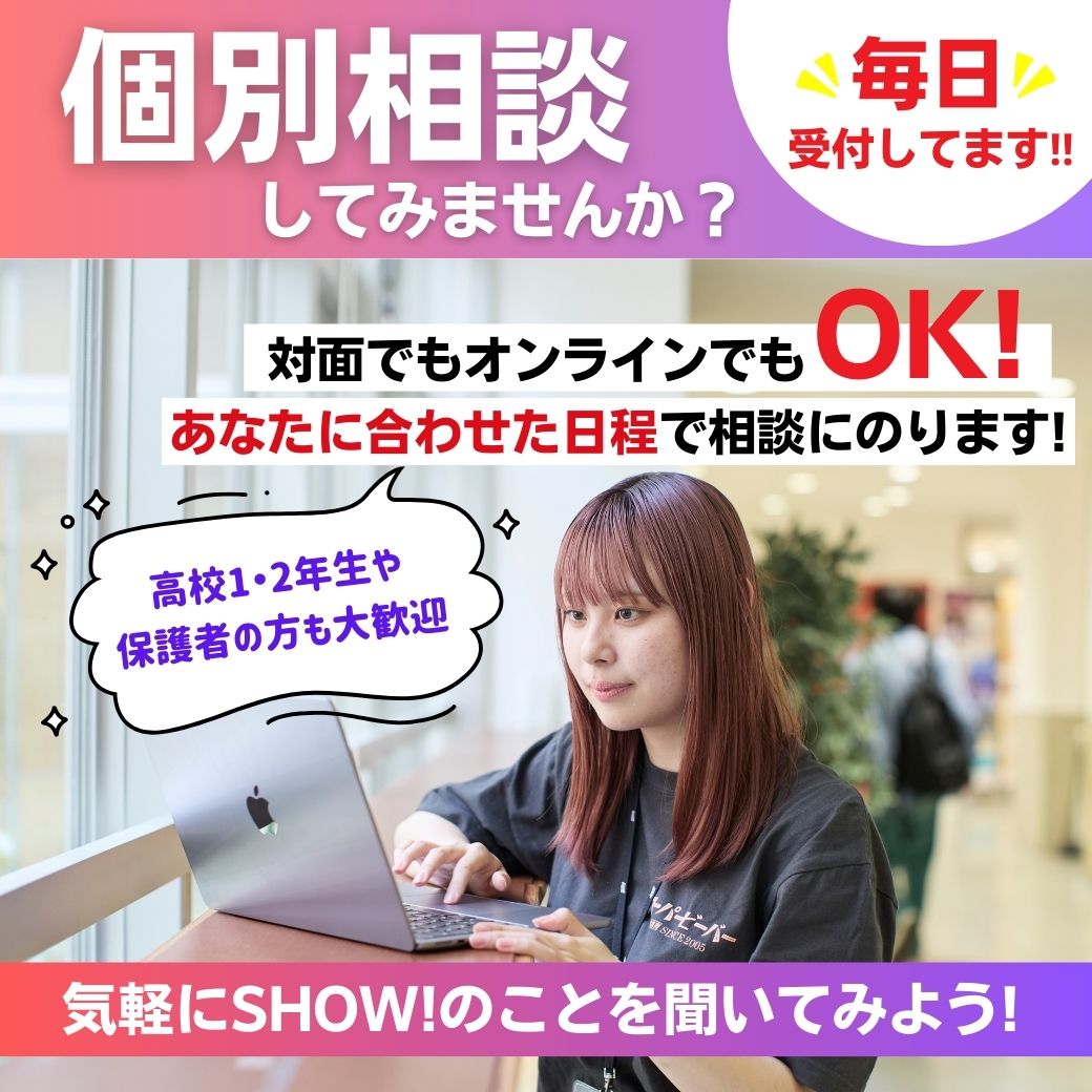 毎日受付してます！　個別相談してみませんか？　対面でもオンラインでもOK！あなたに合わせた日程で相談にのります！（高校1・2年生や保護者の方も大歓迎）　気軽にSHOW!のことを聞いてみよう！