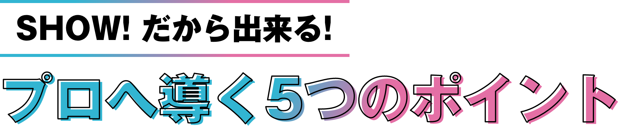 SHOW!だから出来る！プロへ導く５つのポイント