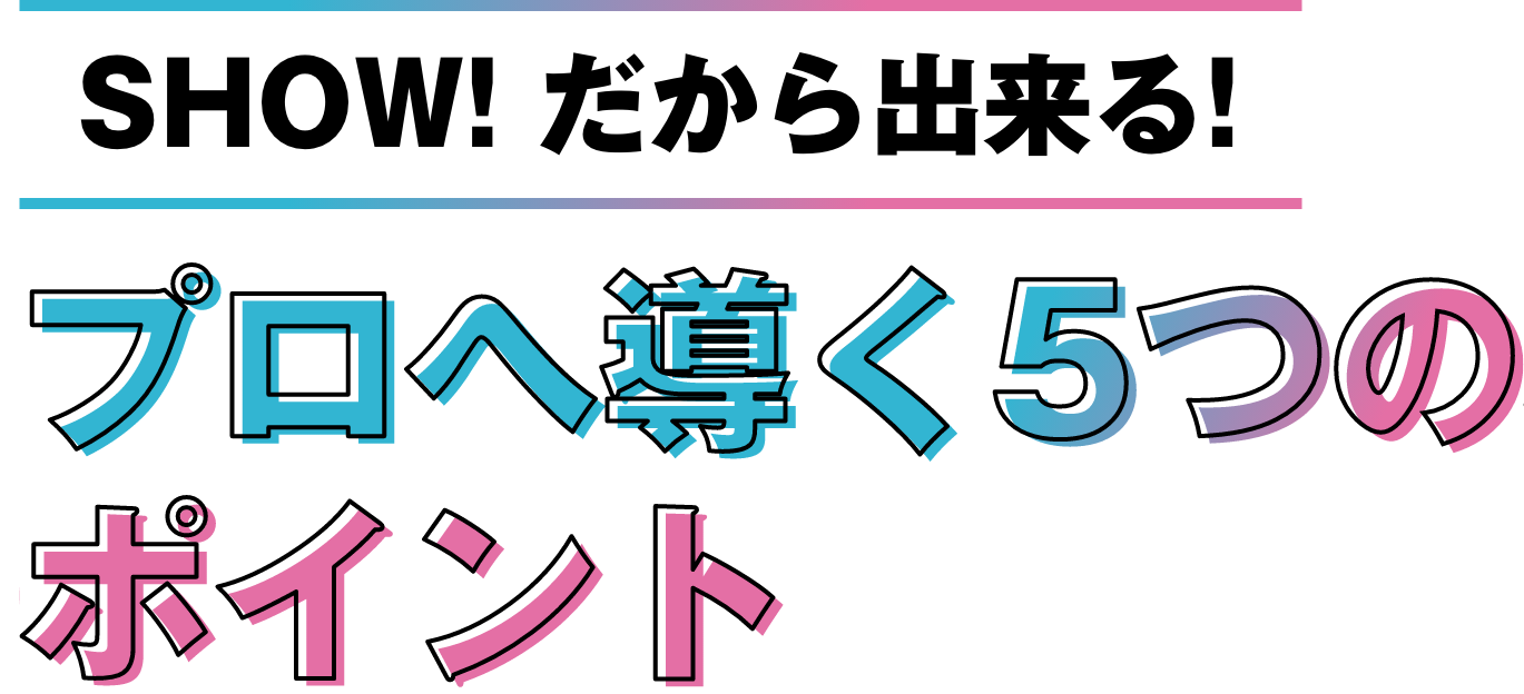 SHOW!だから出来る！プロへ導く５つのポイント